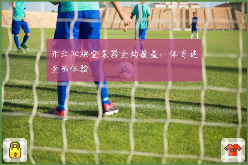 开云pc端登录器全站覆盖，体育迷全面体验