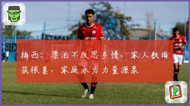 梅西：漂泊不改思乡情，家人教诲筑根基，家庭永为力量源泉