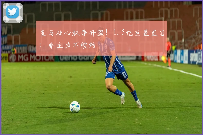 皇马核心权争升温！1.5亿巨星直言：非主力不续约