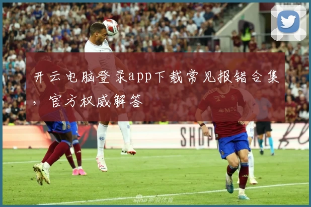 开云电脑登录app下载常见报错合集，官方权威解答