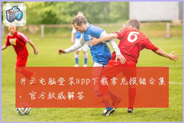 开云电脑登录app下载常见报错合集，官方权威解答