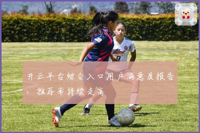 开云平台综合入口用户满意度报告，推荐率持续走高