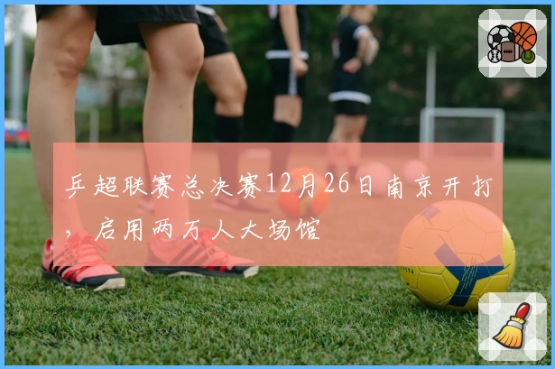 乒超联赛总决赛12月26日南京开打，启用两万人大场馆