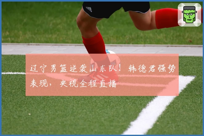 辽宁男篮逆袭山东队！韩德君强势表现，央视全程直播