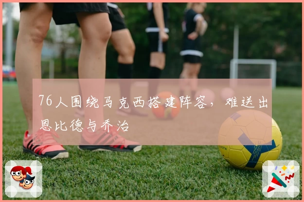 76人围绕马克西搭建阵容，难送出恩比德与乔治