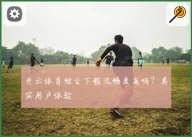 开云体育综合下载流畅度高吗？真实用户体验