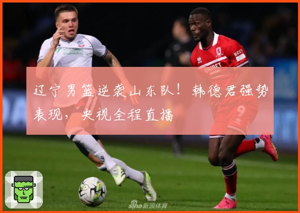 辽宁男篮逆袭山东队！韩德君强势表现，央视全程直播