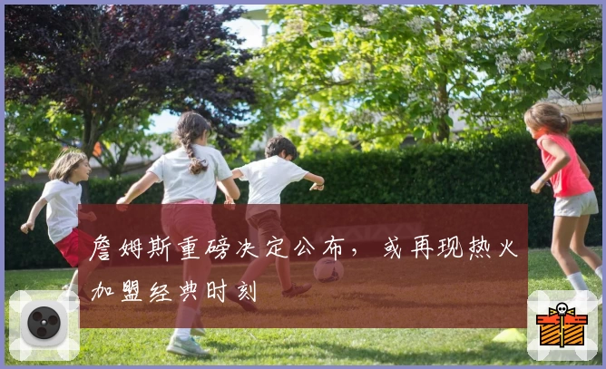 詹姆斯重磅决定公布，或再现热火加盟经典时刻