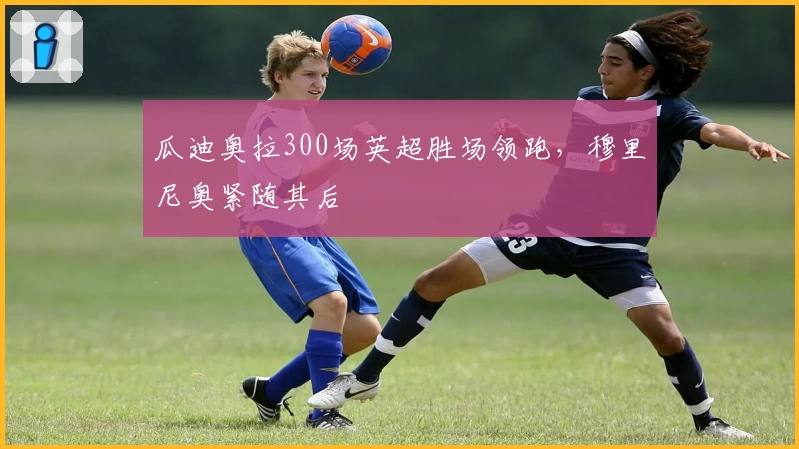 瓜迪奥拉300场英超胜场领跑，穆里尼奥紧随其后